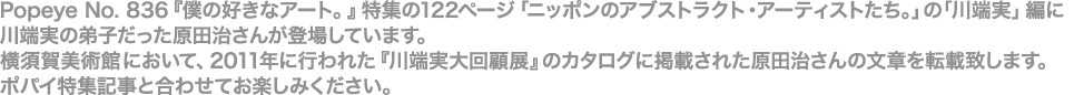 Popeye No. 836『僕の好きなアート。』特集の122ページ「ニッポンのアブストラクト・アーティストたち。」の「川端実」編に川端実の弟子だった原田治さんが登場しています。横須賀美術館において、2011年に行われた『川端実大回顧展』のカタログに掲載された原田治さんの文章を転載致します。ポパイ特集記事と合わせてお楽しみください。