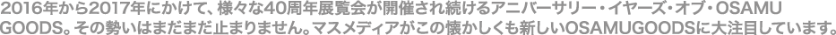 2016年から2017年にかけて、様々な40周年展覧会が開催され続けるアニバーサリー・イヤーズ・オブ・OSAMU GOODS。その勢いはまだまだ止まりません。マスメディアがこの懐かしくも新しいOSAMUGOODSに大注目しています。