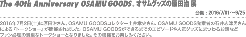 2016年7月2日(土)に原田治さん、OSAMU GOODSコレクター土井章史さん、OSAMU GOODS発案者の石井志津男さんによる『トークショー』が開催されました。OSAMU GOODSができるまでのエピソードや人気グッズにまつわるお話などファン必聴の貴重なトークショーとなりました。その模様をお楽しみください。