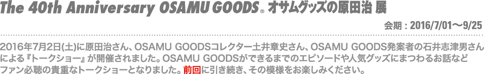 2016年7月2日(土)に原田治さん、OSAMU GOODSコレクター土井章史さん、OSAMU GOODS発案者の石井志津男さんによる『トークショー』が開催されました。OSAMU GOODSができるまでのエピソードや人気グッズにまつわるお話などファン必聴の貴重なトークショーとなりました。その模様をお楽しみください。