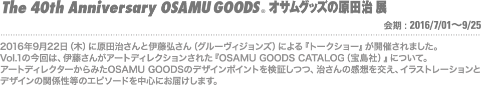 2016年9月22日（木）に開催された原田治さんとグルーヴィジョンズ 伊藤弘さんによる『トークショー』Vol.01。今回は伊藤さんがアートディクションを担当した『OSAMU GOODS CATALOG』の制作にまつわるエピソードを中心にお届けします。
