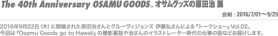 2016年9月22日（木）に開催された原田治さんとグルーヴィジョンズ 伊藤弘さんによる『トークショー』Vol.02。今回は『Osamu Goods go to Hawaii』の撮影裏話や治さんのイラストレーター時代の仕事の話などお届けします。