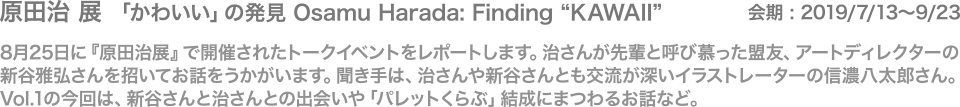 8月25日に『原田治展』で開催されたトークイベントをレポートします。治さんが先輩と呼び慕った盟友、アートディレクターの新谷雅弘さんを招いてお話をうかがいます。聞き手は、治さんや新谷さんとも交流が深いイラストレーターの信濃八太郎さん。
Vol.1の今回は、新谷さんと治さんとの出会いや「パレットくらぶ」結成にまつわるお話など。