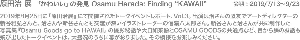 2019年8月25日に『原田治展』にて開催されたトークイベントレポート、Vol.3。出演は治さんの盟友でアートディレクターの新谷雅弘さんと、治さんや新谷さんとも交流が深いイラストレーターの信濃八太郎さん。新谷さんと治さんが共に制作した
写真集『Osamu Goods go to HAWAII』の撮影秘話や大日如来像とOSAMU GOODSの共通点など、目から鱗のお話も飛び出したトークイベントは、大盛況のうちに幕がおりました。その模様をお楽しみください。