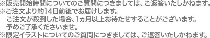  ※販売開始時間についてのご質問につきましては、ご返答いたしかねます。※ご注文より約14日前後でお届けします。ご注文が殺到した場合、1ヵ月以上お待たせすることがございます。予めご了承くださいませ。※限定イラストについてのご質問につきましては、ご返答いたしかねます。