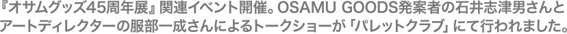 『オサムグッズ45周年展』関連イベント開催。OSAMU GOODS発案者の石井志津男さんとアートディレクターの服部一成さんによるトークショーが「パレットクラブ」にて行われました。