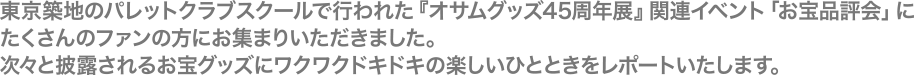 東京築地のパレットクラブスクールで行われた『オサムグッズ45周年展』関連イベント「お宝品評会」にたくさんのファンの方にお集まりいただきました。次々と披露されるお宝グッズにワクワクドキドキの楽しいひとときをレポートいたします。